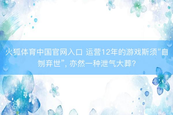 火狐体育中国官网入口 运营12年的游戏斯须“自刎弃世”， 亦然一种泄气大葬?
