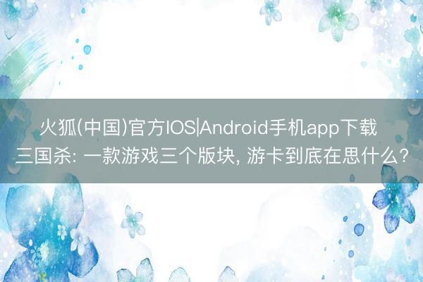 火狐(中国)官方IOS|Android手机app下载 三国杀: 一款游戏三个版块， 游卡到底在思什么?