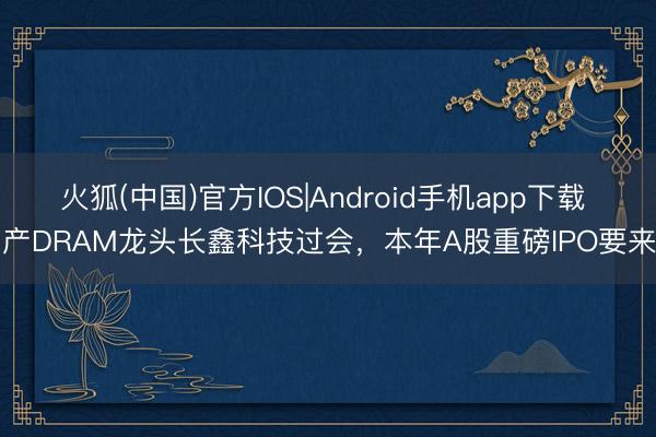 火狐(中国)官方IOS|Android手机app下载 国产DRAM龙头长鑫科技过会，本年A股重磅IPO要来了