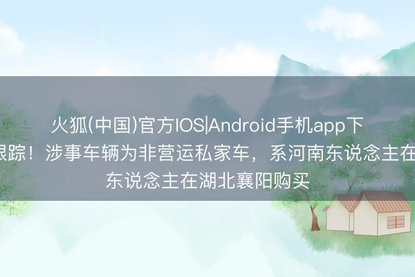 火狐(中国)官方IOS|Android手机app下载 13死事故跟踪！涉事车辆为非营运私家车，系河南东说念主在湖北襄阳购买