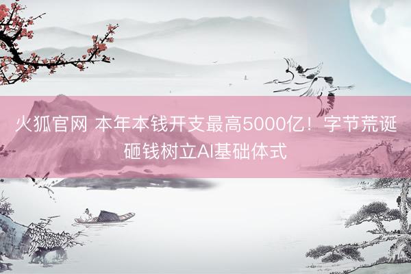 火狐官网 本年本钱开支最高5000亿！字节荒诞砸钱树立AI基础体式