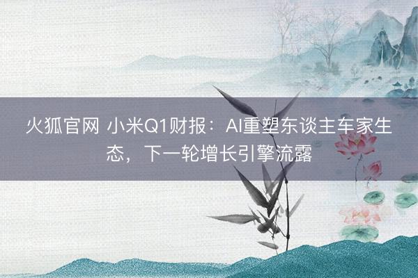 火狐官网 小米Q1财报：AI重塑东谈主车家生态，下一轮增长引擎流露