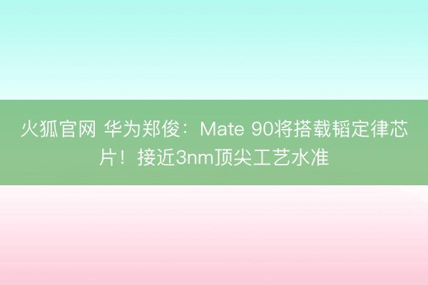 火狐官网 华为郑俊：Mate 90将搭载韬定律芯片！接近3nm顶尖工艺水准
