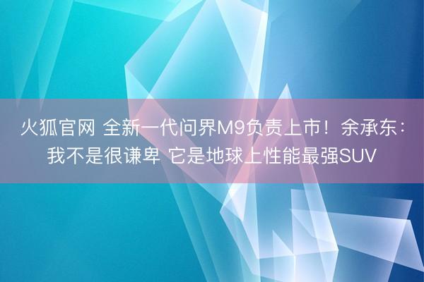 火狐官网 全新一代问界M9负责上市！余承东：我不是很谦卑 它是地球上性能最强SUV