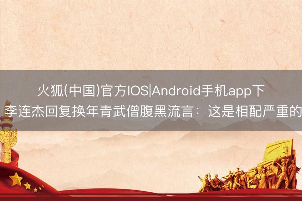 火狐(中国)官方IOS|Android手机app下载 李连杰回复换年青武僧腹黑流言：这是相配严重的事