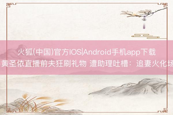 火狐(中国)官方IOS|Android手机app下载 黄圣依直播前夫狂刷礼物 遭助理吐槽：追妻火化场