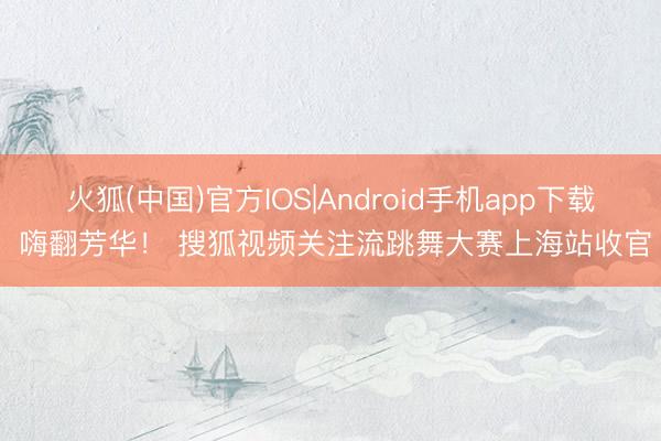 火狐(中国)官方IOS|Android手机app下载 嗨翻芳华！ 搜狐视频关注流跳舞大赛上海站收官