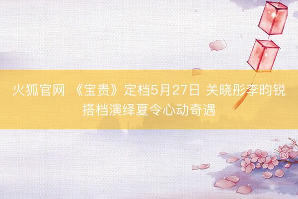 火狐官网 《宝贵》定档5月27日 关晓彤李昀锐搭档演绎夏令心动奇遇