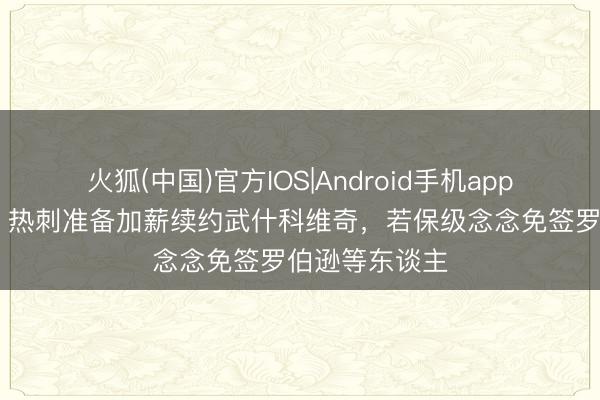火狐(中国)官方IOS|Android手机app下载 太阳报：热刺准备加薪续约武什科维奇，若保级念念免签罗伯逊等东谈主