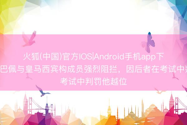 火狐(中国)官方IOS|Android手机app下载 TA：姆巴佩与皇马西宾构成员强烈阻拦，因后者在考试中判罚他越位