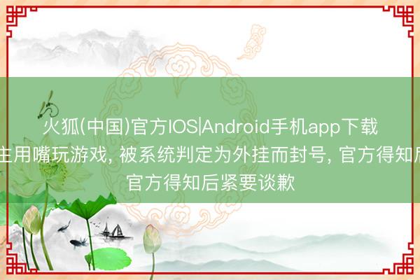 火狐(中国)官方IOS|Android手机app下载 残疾东谈主用嘴玩游戏， 被系统判定为外挂而封号， 官方得知后紧要谈歉