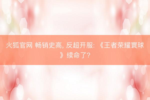 火狐官网 畅销史高， 反超开服: 《王者荣耀寰球》续命了?
