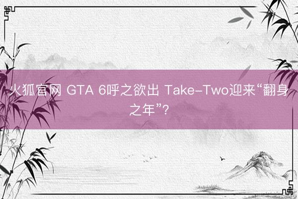 火狐官网 GTA 6呼之欲出 Take-Two迎来“翻身之年”？