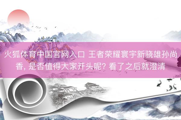 火狐体育中国官网入口 王者荣耀寰宇新骁雄孙尚香， 是否值得大家开头呢? 看了之后就澄清