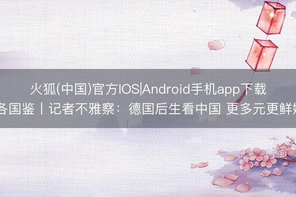 火狐(中国)官方IOS|Android手机app下载 各国鉴丨记者不雅察：德国后生看中国 更多元更鲜嫩