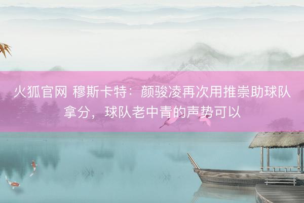 火狐官网 穆斯卡特：颜骏凌再次用推崇助球队拿分，球队老中青的声势可以