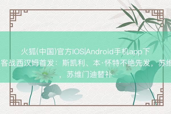 火狐(中国)官方IOS|Android手机app下载 阿森纳客战西汉姆首发：斯凯利、本·怀特不绝先发，苏维门迪替补