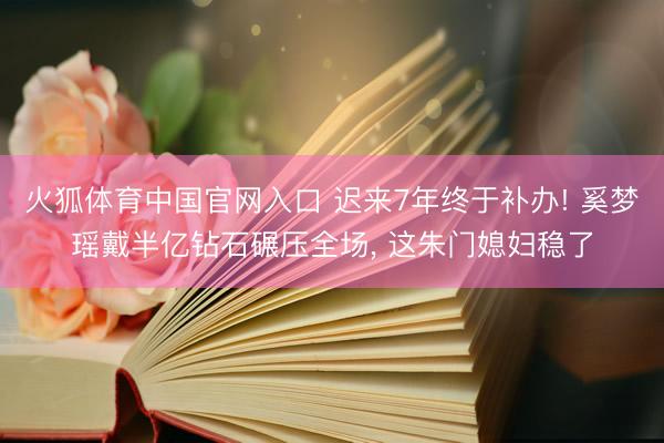 火狐体育中国官网入口 迟来7年终于补办! 奚梦瑶戴半亿钻石碾压全场， 这朱门媳妇稳了
