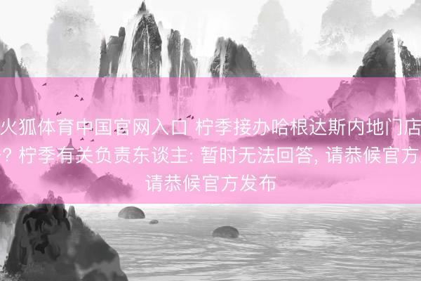 火狐体育中国官网入口 柠季接办哈根达斯内地门店业务? 柠季有关负责东谈主: 暂时无法回答， 请恭候官方发布