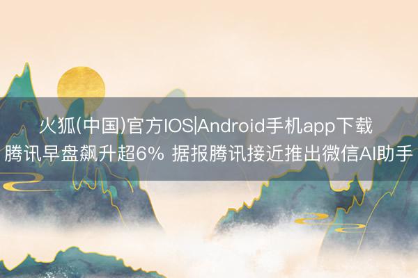火狐(中国)官方IOS|Android手机app下载 腾讯早盘飙升超6% 据报腾讯接近推出微信AI助手