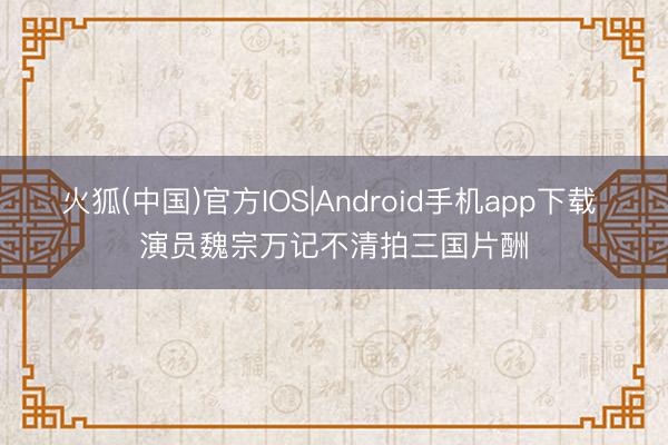 火狐(中国)官方IOS|Android手机app下载 演员魏宗万记不清拍三国片酬