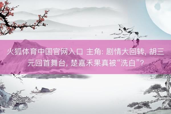火狐体育中国官网入口 主角: 剧情大回转， 胡三元回首舞台， 楚嘉禾果真被“洗白”?