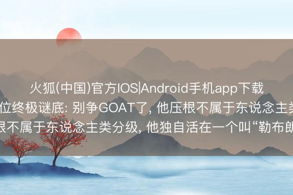火狐(中国)官方IOS|Android手机app下载 炸裂揭秘! 詹姆斯历史地位终极谜底: 别争GOAT了， 他压根不属于东说念主类分级， 他独自活在一个叫“勒布朗”的次元!