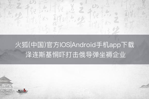 火狐(中国)官方IOS|Android手机app下载 泽连斯基恫吓打击俄导弹坐褥企业