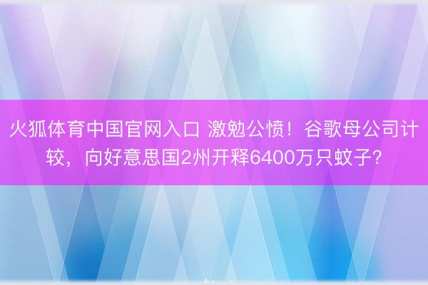 火狐体育中国官网入口 激勉公愤！谷歌母公司计较，向好意思国2州开释6400万只蚊子？