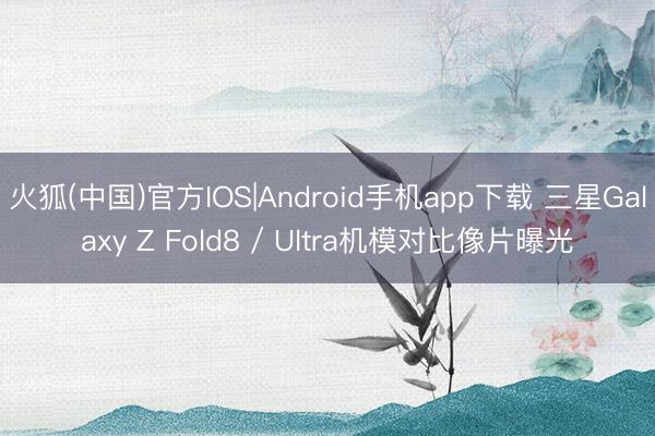 火狐(中国)官方IOS|Android手机app下载 三星Galaxy Z Fold8 / Ultra机模对比像片曝光