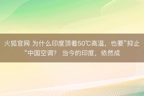 火狐官网 为什么印度顶着50℃高温，也要”抑止“中国空调？ 当今的印度，依然成