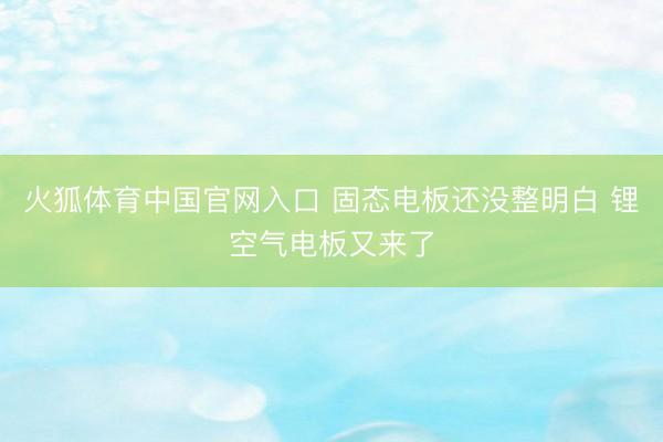 火狐体育中国官网入口 固态电板还没整明白 锂空气电板又来了