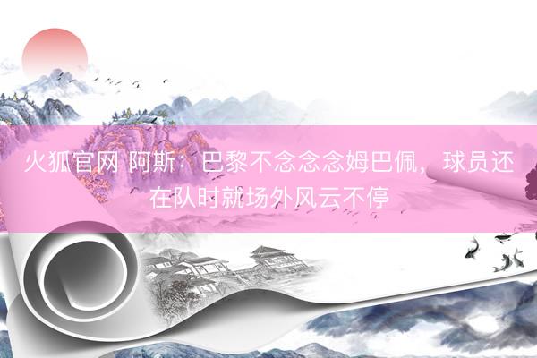 火狐官网 阿斯：巴黎不念念念姆巴佩，球员还在队时就场外风云不停