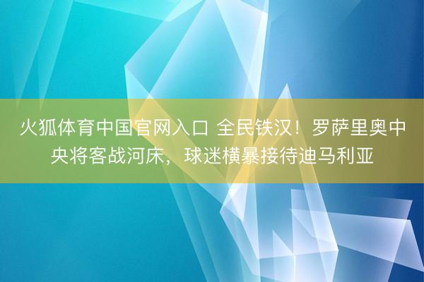 火狐体育中国官网入口 全民铁汉！罗萨里奥中央将客战河床，球迷横暴接待迪马利亚