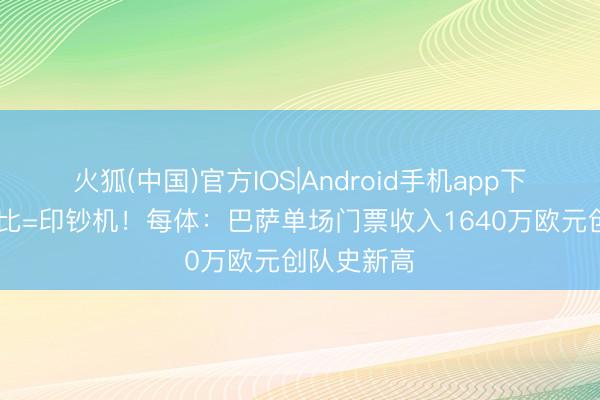 火狐(中国)官方IOS|Android手机app下载 国度德比=印钞机！每体：巴萨单场门票收入1640万欧元创队史新高