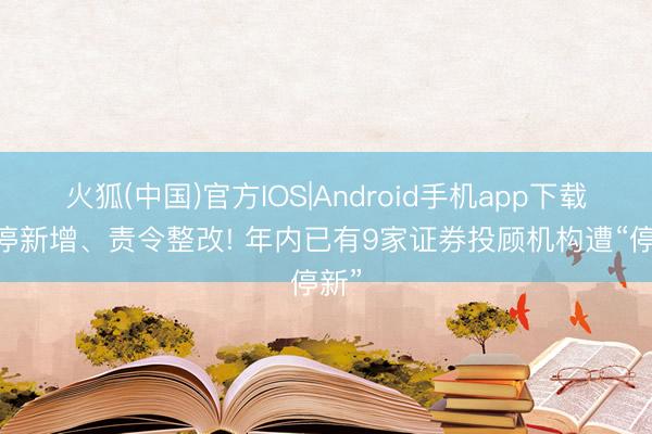 火狐(中国)官方IOS|Android手机app下载 暂停新增、责令整改! 年内已有9家证券投顾机构遭“停新”