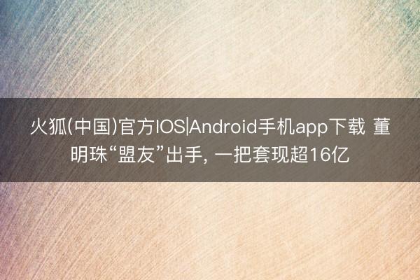 火狐(中国)官方IOS|Android手机app下载 董明珠“盟友”出手， 一把套现超16亿