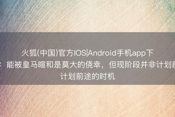 火狐(中国)官方IOS|Android手机app下载 尤尔曼：能被皇马暄和是莫大的侥幸，但现阶段并非计划前途的时机
