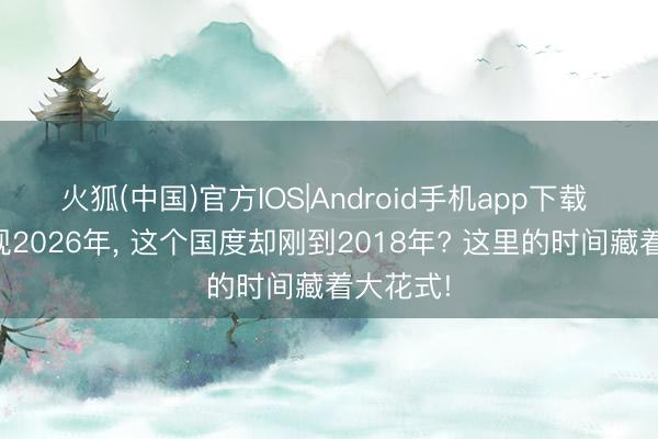 火狐(中国)官方IOS|Android手机app下载 手机显现2026年， 这个国度却刚到2018年? 这里的时间藏着大花式!