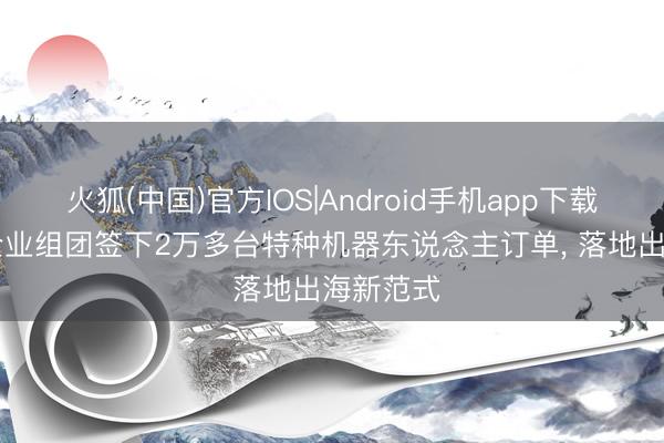 火狐(中国)官方IOS|Android手机app下载 中国AI企业组团签下2万多台特种机器东说念主订单， 落地出海新范式