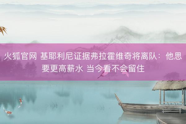 火狐官网 基耶利尼证据弗拉霍维奇将离队：他思要更高薪水 当今看不会留住
