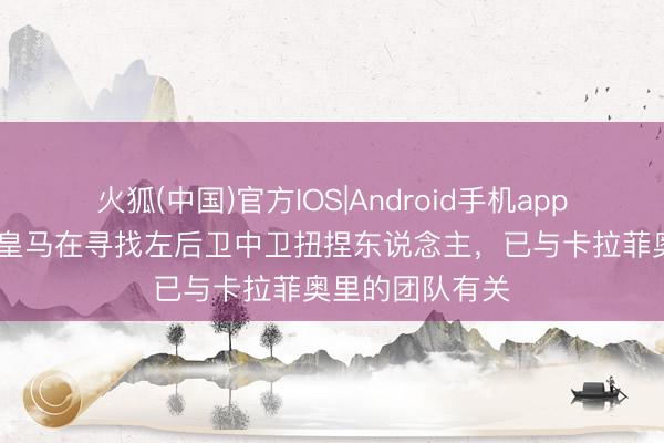 火狐(中国)官方IOS|Android手机app下载 罗马诺：皇马在寻找左后卫中卫扭捏东说念主，已与卡拉菲奥里的团队有关