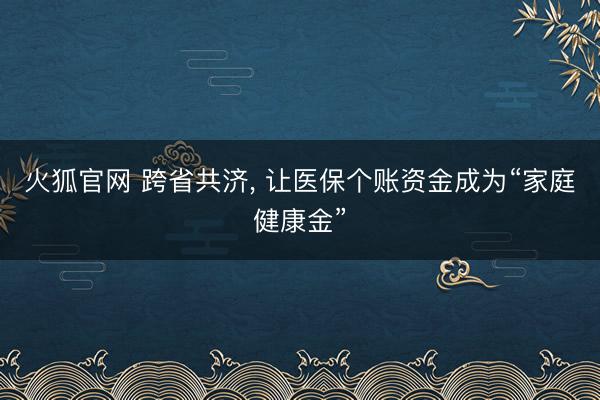 火狐官网 跨省共济， 让医保个账资金成为“家庭健康金”