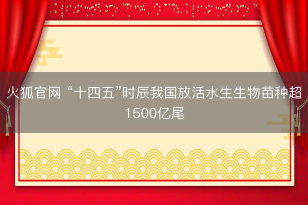 火狐官网 “十四五”时辰我国放活水生生物苗种超1500亿尾