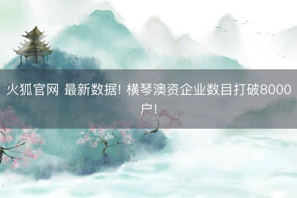 火狐官网 最新数据! 横琴澳资企业数目打破8000户!