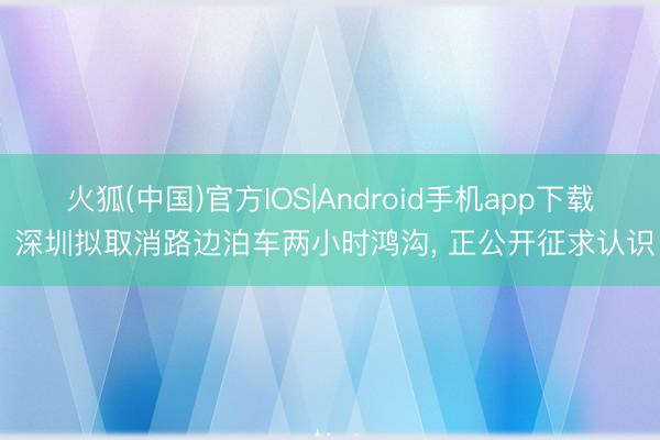 火狐(中国)官方IOS|Android手机app下载 深圳拟取消路边泊车两小时鸿沟， 正公开征求认识
