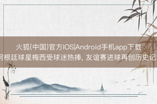 火狐(中国)官方IOS|Android手机app下载 阿根廷球星梅西受球迷热捧， 友谊赛进球再创历史记载