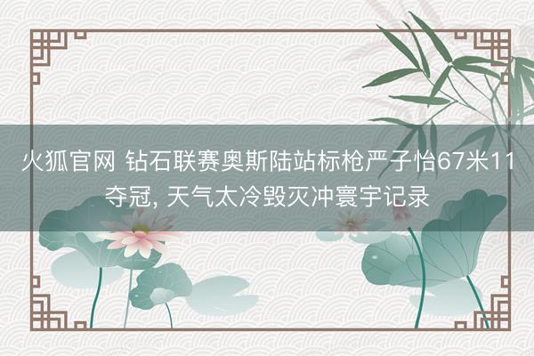 火狐官网 钻石联赛奥斯陆站标枪严子怡67米11夺冠， 天气太冷毁灭冲寰宇记录