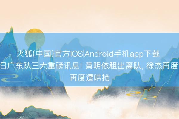 火狐(中国)官方IOS|Android手机app下载 6月10日广东队三大重磅讯息! 黄明依租出离队， 徐杰再度遭哄抢