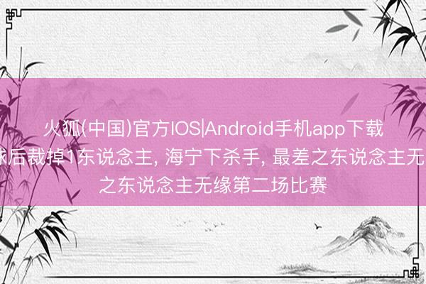 火狐(中国)官方IOS|Android手机app下载 中国男排输球后裁掉1东说念主， 海宁下杀手， 最差之东说念主无缘第二场比赛